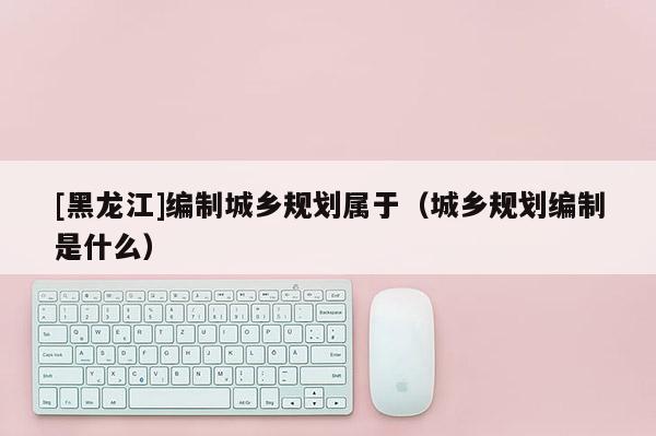 [黑龙江]编制城乡规划属于（城乡规划编制是什么）