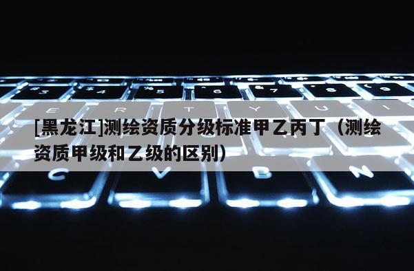 [黑龙江]测绘资质分级标准甲乙丙丁（测绘资质甲级和乙级的区别）