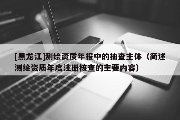 [黑龙江]测绘资质年报中的抽查主体（简述测绘资质年度注册核查的主要内容）