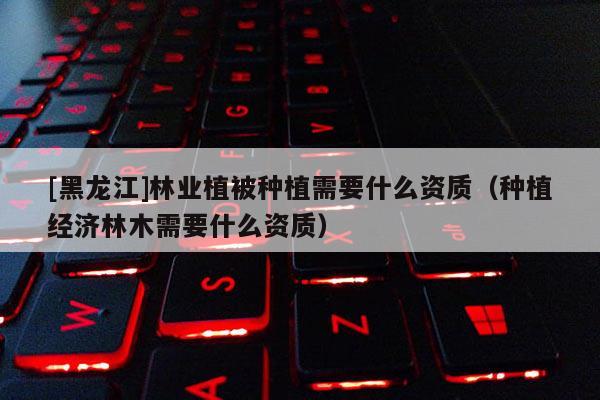 [黑龙江]林业植被种植需要什么资质（种植经济林木需要什么资质）