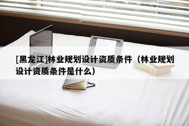 [黑龙江]林业规划设计资质条件（林业规划设计资质条件是什么）