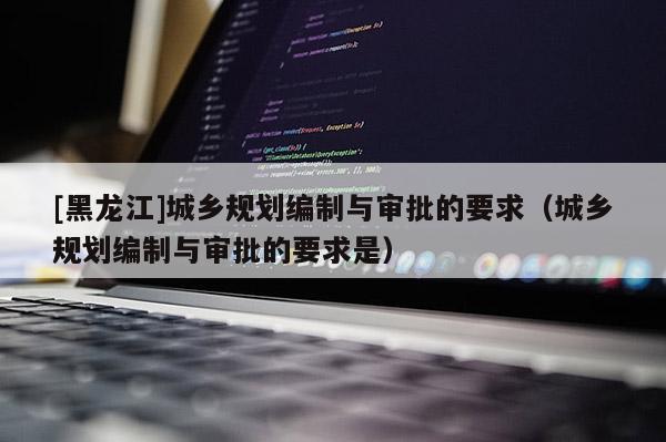 [黑龙江]城乡规划编制与审批的要求（城乡规划编制与审批的要求是）