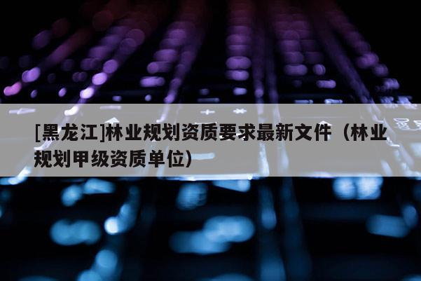 [黑龙江]林业规划资质要求最新文件（林业规划甲级资质单位）