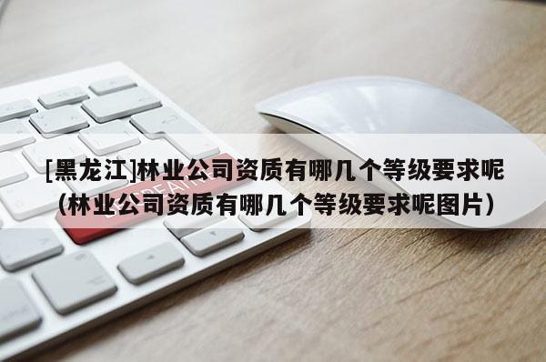 [黑龙江]林业公司资质有哪几个等级要求呢（林业公司资质有哪几个等级要求呢图片）