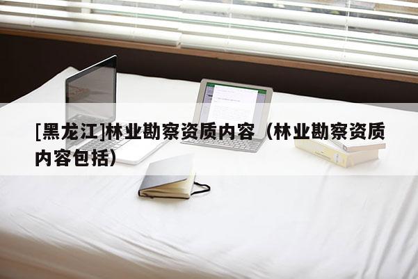 [黑龙江]林业勘察资质内容（林业勘察资质内容包括）