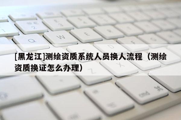 [黑龙江]测绘资质系统人员换人流程（测绘资质换证怎么办理）