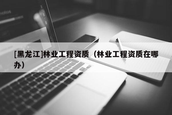 [黑龙江]林业工程资质（林业工程资质在哪办）