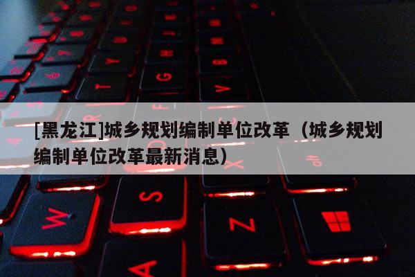 [黑龙江]城乡规划编制单位改革（城乡规划编制单位改革最新消息）