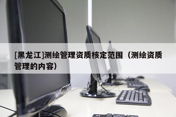 [黑龙江]测绘管理资质核定范围（测绘资质管理的内容）
