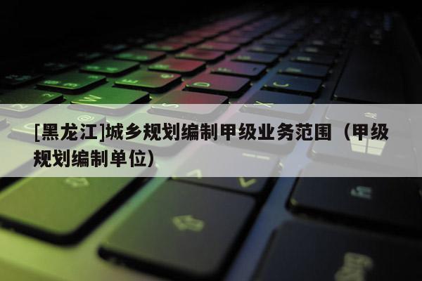 [黑龙江]城乡规划编制甲级业务范围（甲级规划编制单位）