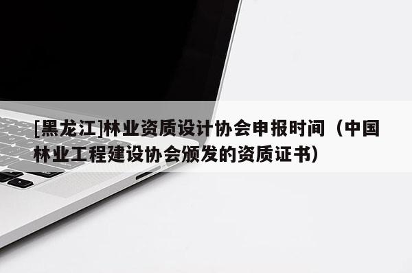 [黑龙江]林业资质设计协会申报时间（中国林业工程建设协会颁发的资质证书）
