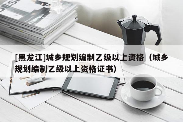 [黑龙江]城乡规划编制乙级以上资格（城乡规划编制乙级以上资格证书）