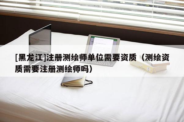 [黑龙江]注册测绘师单位需要资质（测绘资质需要注册测绘师吗）