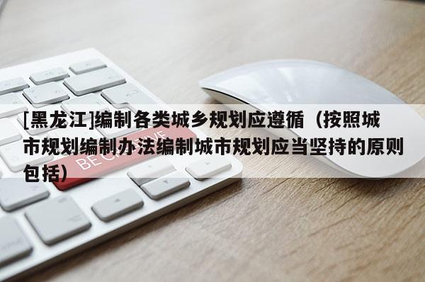 [黑龙江]编制各类城乡规划应遵循（按照城市规划编制办法编制城市规划应当坚持的原则包括）