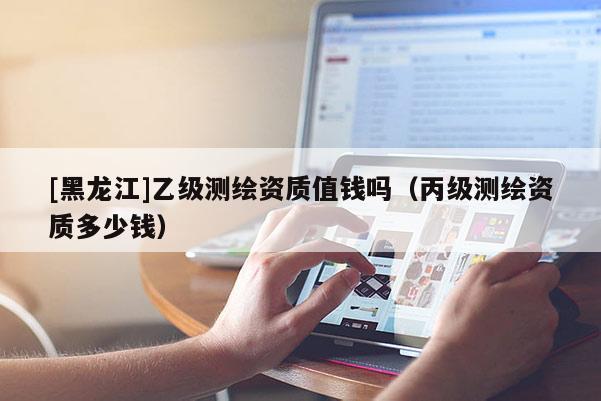 [黑龙江]乙级测绘资质值钱吗（丙级测绘资质多少钱）