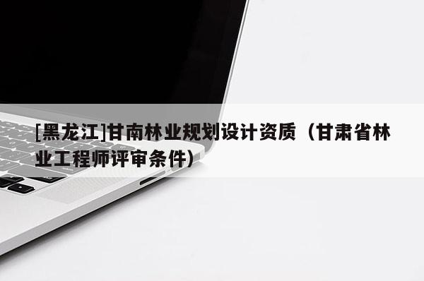 [黑龙江]甘南林业规划设计资质（甘肃省林业工程师评审条件）