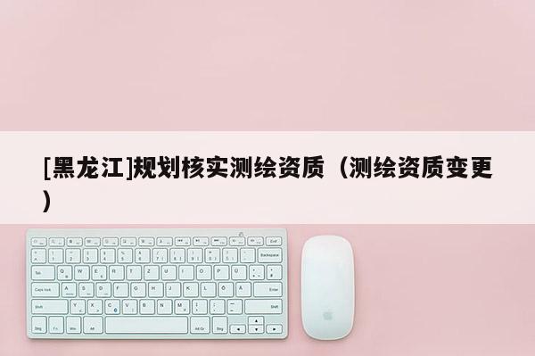 [黑龙江]规划核实测绘资质（测绘资质变更）