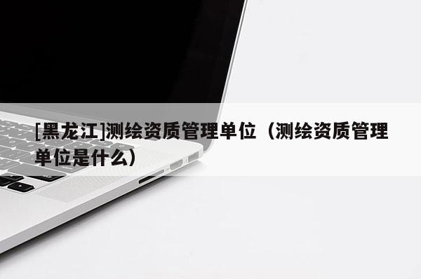 [黑龙江]测绘资质管理单位（测绘资质管理单位是什么）