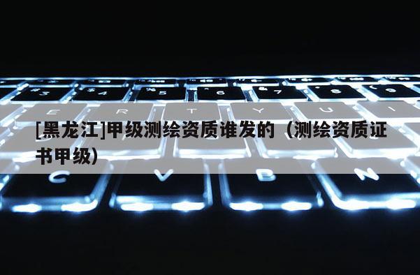 [黑龙江]甲级测绘资质谁发的（测绘资质证书甲级）