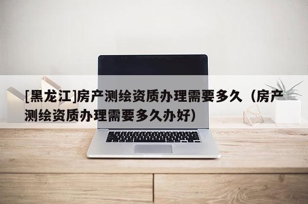 [黑龙江]房产测绘资质办理需要多久（房产测绘资质办理需要多久办好）