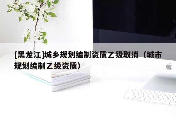 [黑龙江]城乡规划编制资质乙级取消（城市规划编制乙级资质）