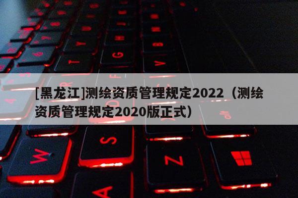 [黑龙江]测绘资质管理规定2022（测绘资质管理规定2020版正式）