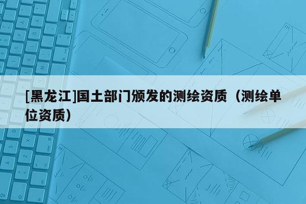 [黑龙江]国土部门颁发的测绘资质（测绘单位资质）