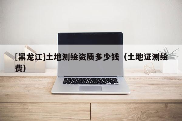 [黑龙江]土地测绘资质多少钱（土地证测绘费）