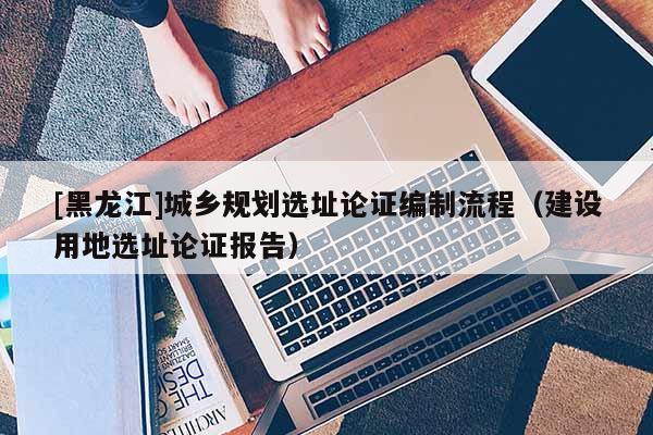 [黑龙江]城乡规划选址论证编制流程（建设用地选址论证报告）
