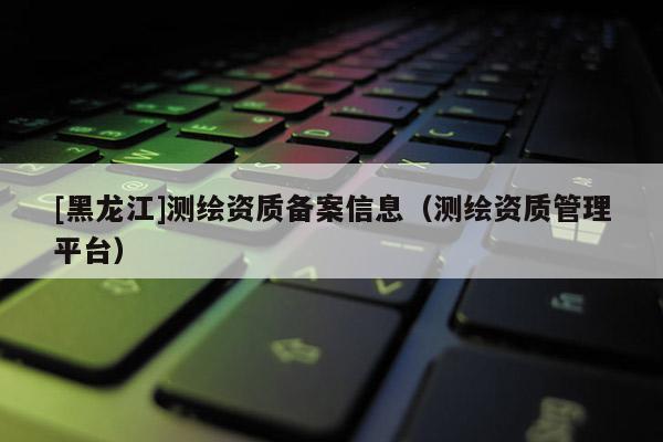 [黑龙江]测绘资质备案信息（测绘资质管理平台）