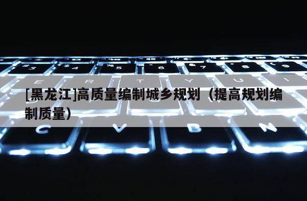 [黑龙江]高质量编制城乡规划（提高规划编制质量）