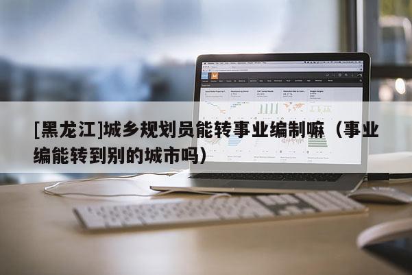 [黑龙江]城乡规划员能转事业编制嘛（事业编能转到别的城市吗）
