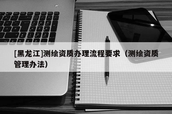 [黑龙江]测绘资质办理流程要求（测绘资质管理办法）