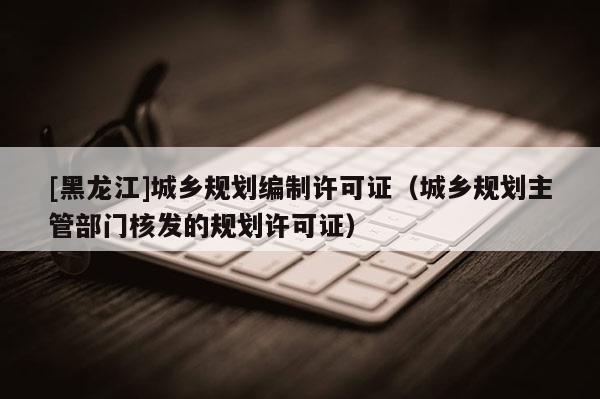 [黑龙江]城乡规划编制许可证（城乡规划主管部门核发的规划许可证）