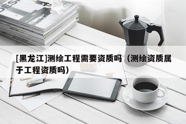 [黑龙江]测绘工程需要资质吗（测绘资质属于工程资质吗）