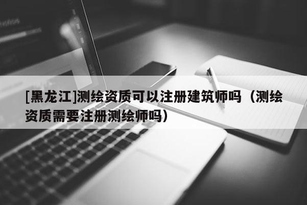 [黑龙江]测绘资质可以注册建筑师吗（测绘资质需要注册测绘师吗）