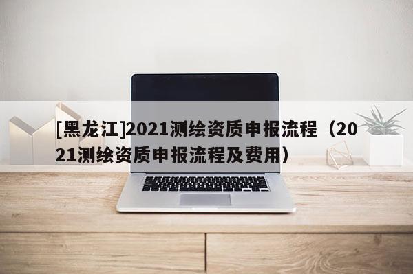 [黑龙江]2021测绘资质申报流程（2021测绘资质申报流程及费用）