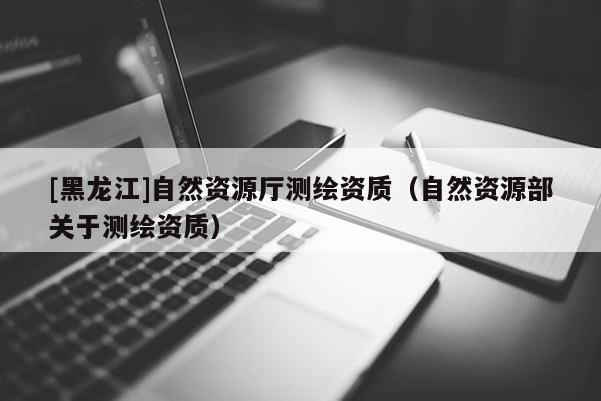 [黑龙江]自然资源厅测绘资质（自然资源部关于测绘资质）