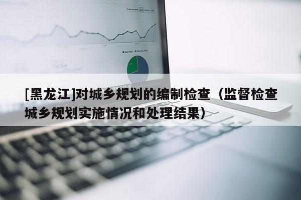 [黑龙江]对城乡规划的编制检查（监督检查城乡规划实施情况和处理结果）