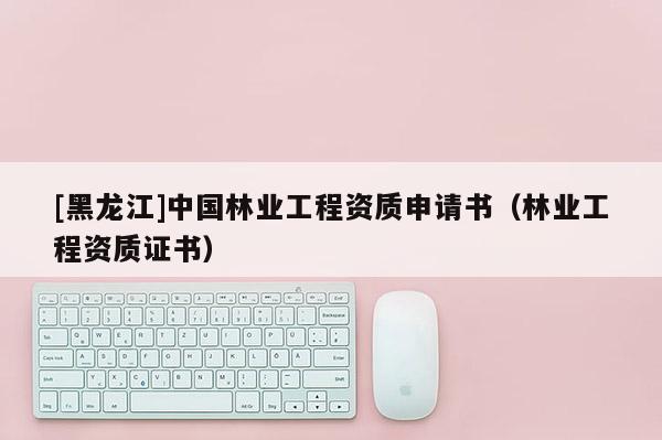 [黑龙江]中国林业工程资质申请书（林业工程资质证书）