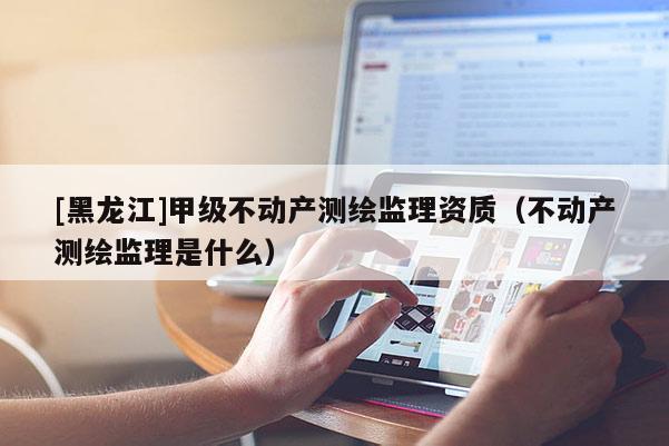 [黑龙江]甲级不动产测绘监理资质（不动产测绘监理是什么）