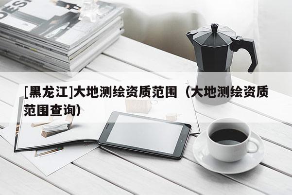 [黑龙江]大地测绘资质范围（大地测绘资质范围查询）