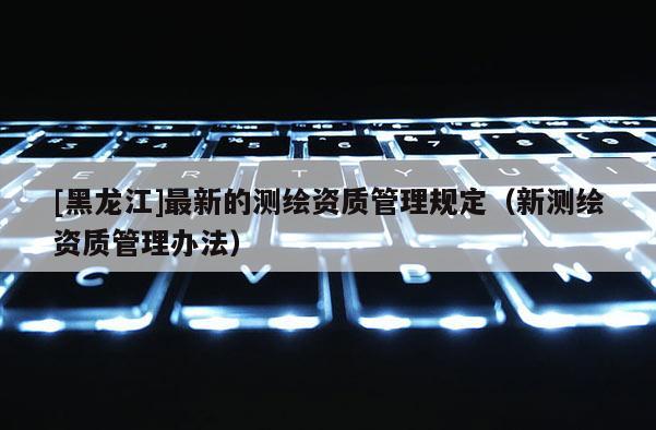 [黑龙江]最新的测绘资质管理规定（新测绘资质管理办法）