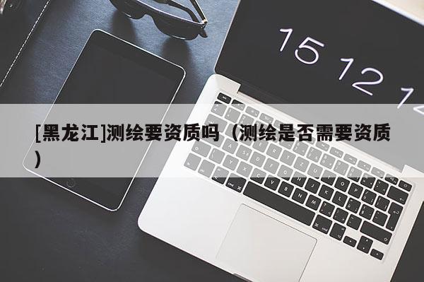 [黑龙江]测绘要资质吗（测绘是否需要资质）