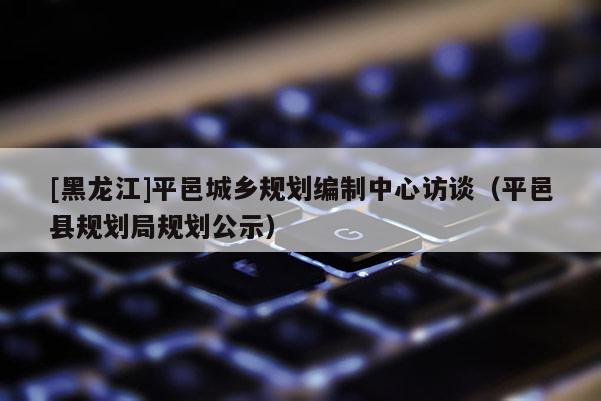 [黑龙江]平邑城乡规划编制中心访谈（平邑县规划局规划公示）