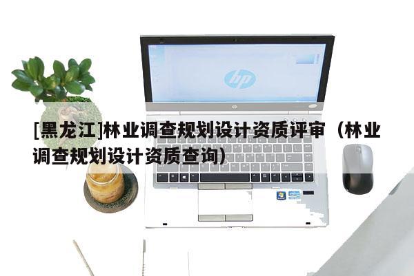 [黑龙江]林业调查规划设计资质评审（林业调查规划设计资质查询）