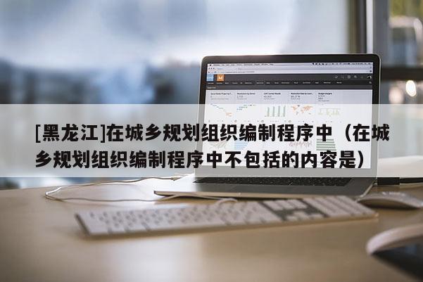 [黑龙江]在城乡规划组织编制程序中（在城乡规划组织编制程序中不包括的内容是）