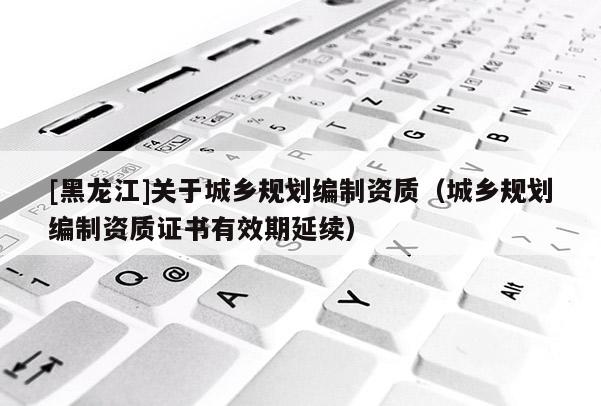 [黑龙江]关于城乡规划编制资质（城乡规划编制资质证书有效期延续）