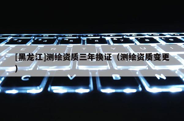 [黑龙江]测绘资质三年换证（测绘资质变更）