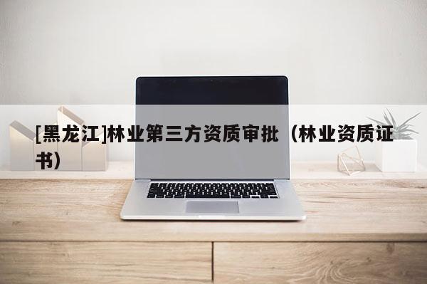 [黑龙江]林业第三方资质审批（林业资质证书）